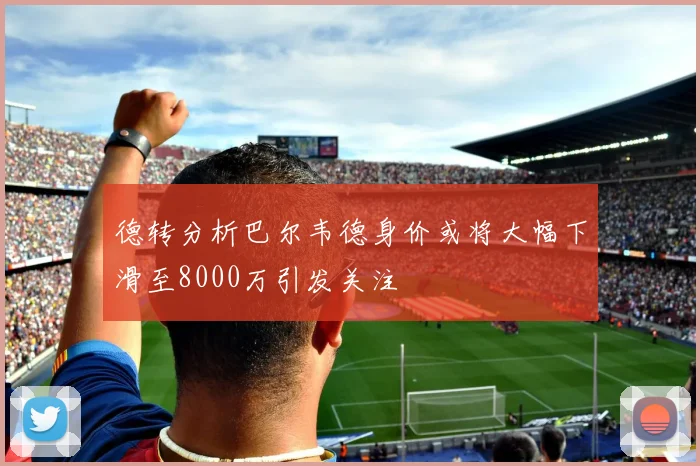 德转分析巴尔韦德身价或将大幅下滑至8000万引发关注