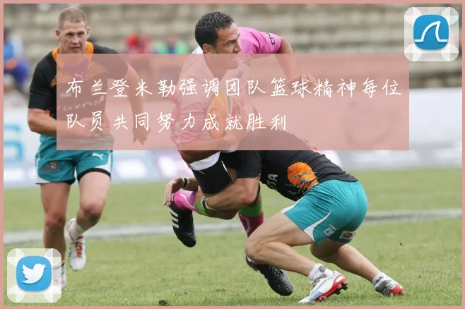 布兰登米勒强调团队篮球精神每位队员共同努力成就胜利