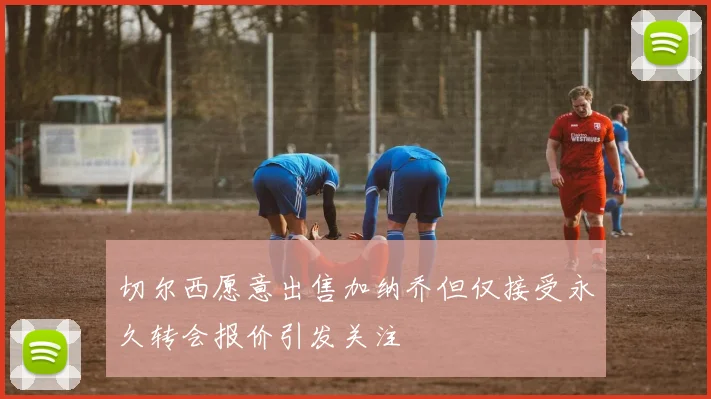切尔西愿意出售加纳乔但仅接受永久转会报价引发关注