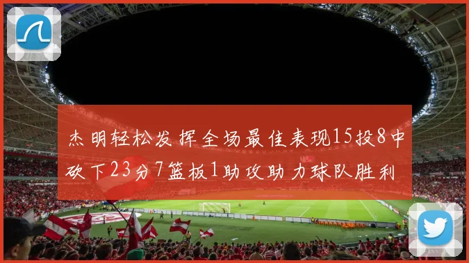 杰明轻松发挥全场最佳表现15投8中砍下23分7篮板1助攻助力球队胜利