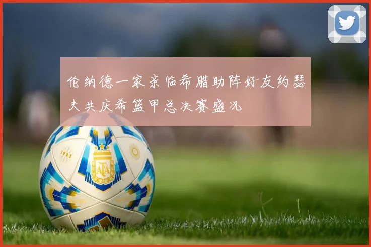 伦纳德一家亲临希腊助阵好友约瑟夫共庆希篮甲总决赛盛况