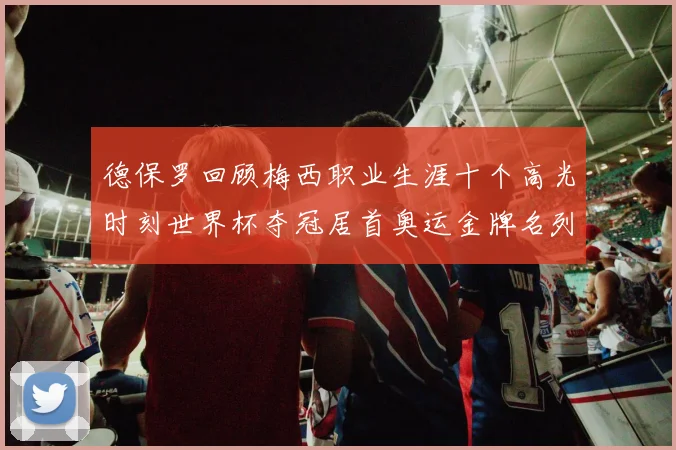 德保罗回顾梅西职业生涯十个高光时刻世界杯夺冠居首奥运金牌名列第四