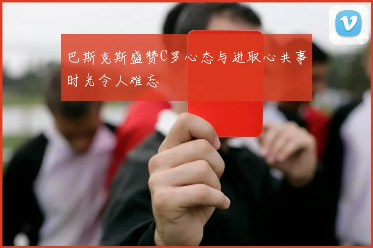 巴斯克斯盛赞C罗心态与进取心共事时光令人难忘