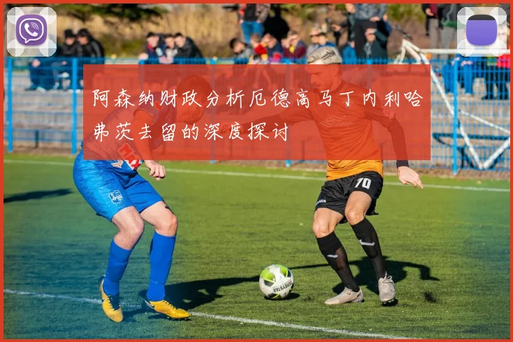 阿森纳财政分析厄德高马丁内利哈弗茨去留的深度探讨