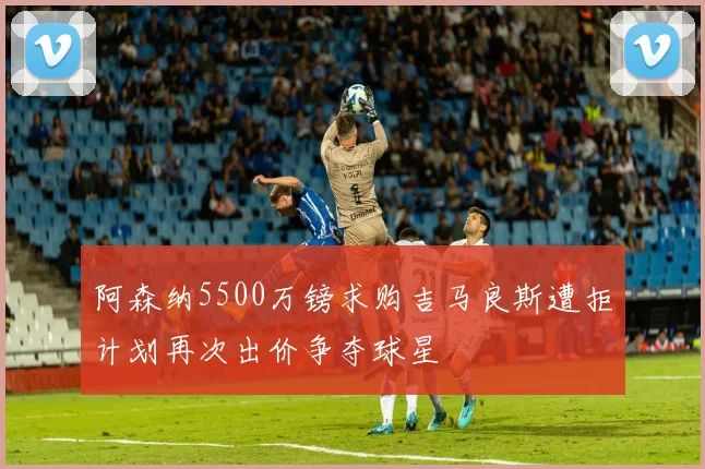 阿森纳5500万镑求购吉马良斯遭拒计划再次出价争夺球星