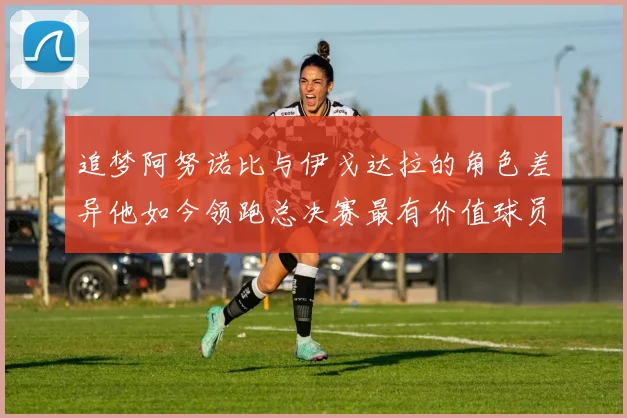 追梦阿努诺比与伊戈达拉的角色差异他如今领跑总决赛最有价值球员