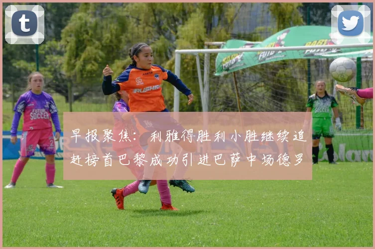 早报聚焦：利雅得胜利小胜继续追赶榜首巴黎成功引进巴萨中场德罗