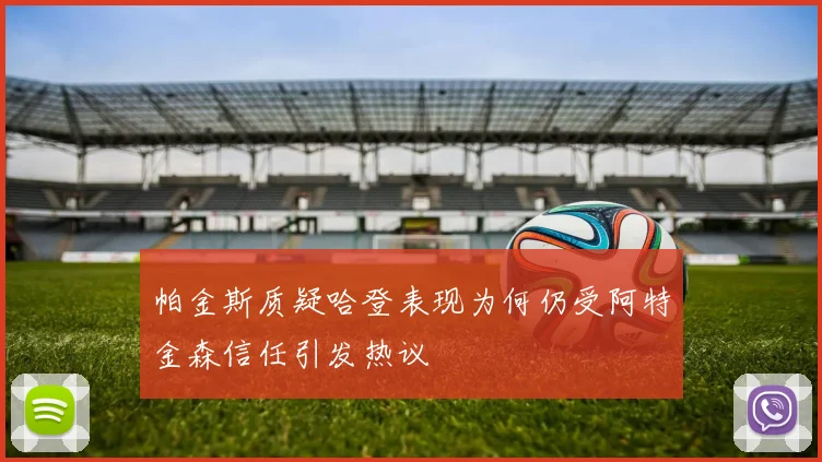 帕金斯质疑哈登表现为何仍受阿特金森信任引发热议