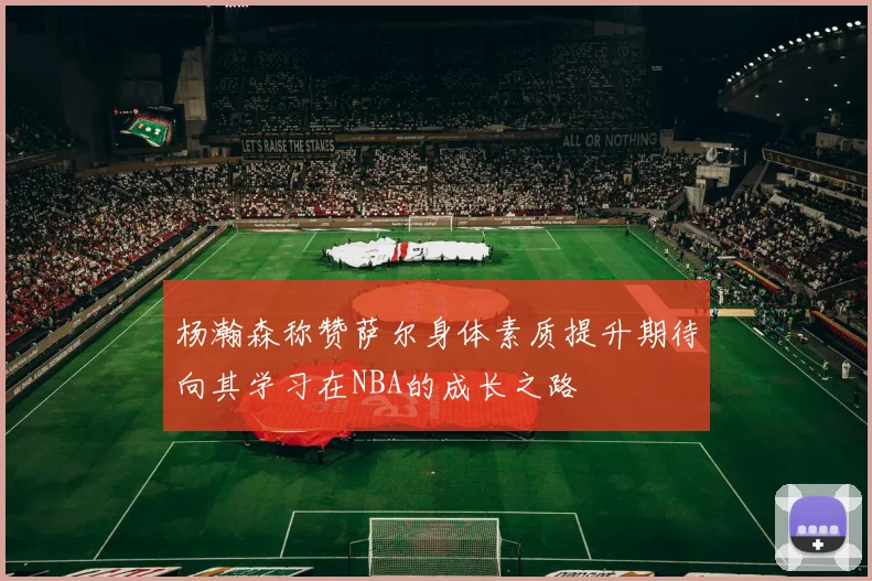 杨瀚森称赞萨尔身体素质提升期待向其学习在NBA的成长之路