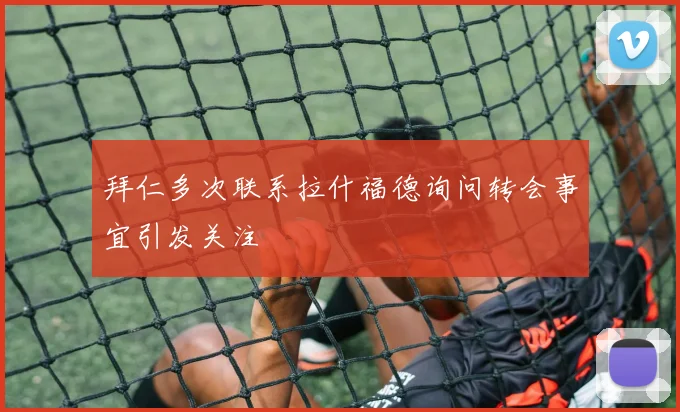 拜仁多次联系拉什福德询问转会事宜引发关注