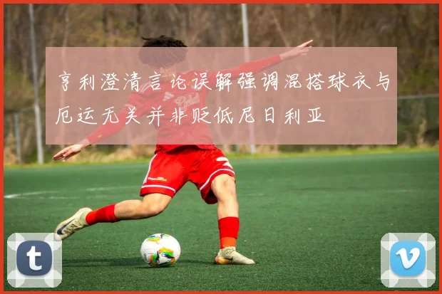 亨利澄清言论误解强调混搭球衣与厄运无关并非贬低尼日利亚