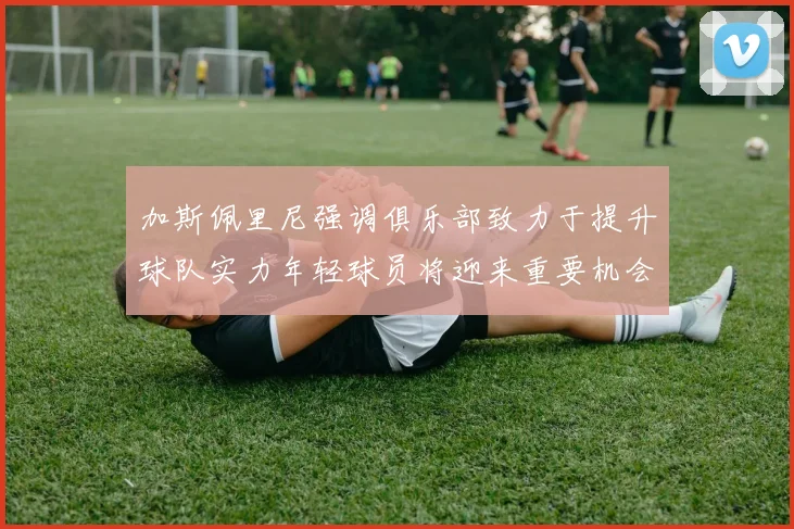 加斯佩里尼强调俱乐部致力于提升球队实力年轻球员将迎来重要机会