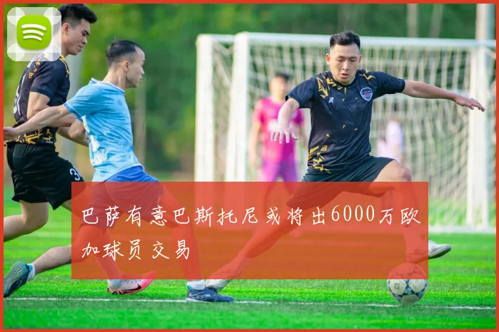 巴萨有意巴斯托尼或将出6000万欧加球员交易