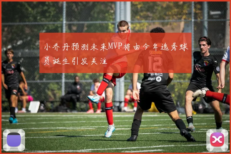小乔丹预测未来MVP将由今年选秀球员诞生引发关注