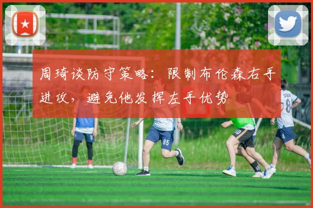 周琦谈防守策略：限制布伦森右手进攻，避免他发挥左手优势
