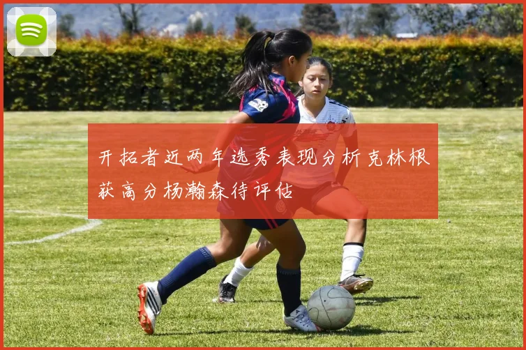 开拓者近两年选秀表现分析克林根获高分杨瀚森待评估