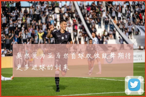 奥尔莫为亚马尔首球欢欣鼓舞期待更多进球的到来