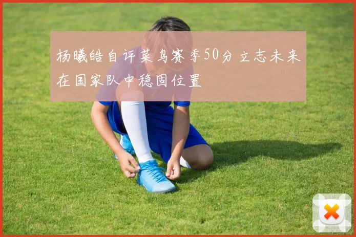 杨曦皓自评菜鸟赛季50分立志未来在国家队中稳固位置