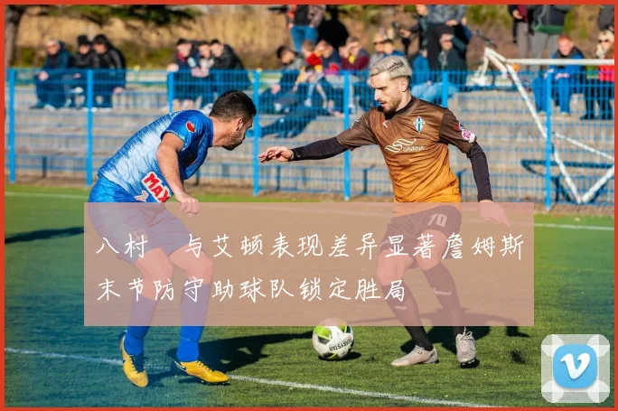八村塁与艾顿表现差异显著詹姆斯末节防守助球队锁定胜局