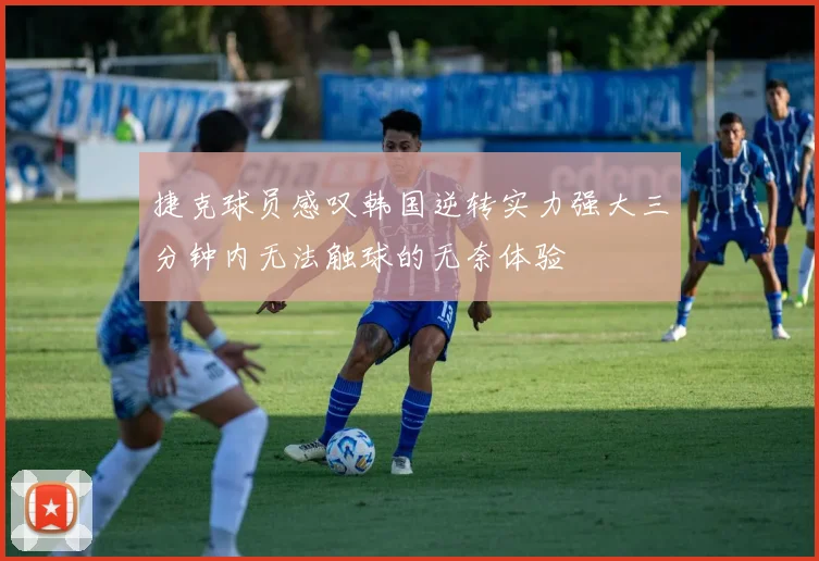 捷克球员感叹韩国逆转实力强大三分钟内无法触球的无奈体验