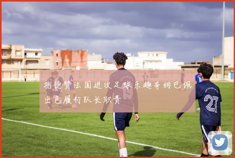 孔德赞法国进攻足球乐趣夸姆巴佩出色履行队长职责