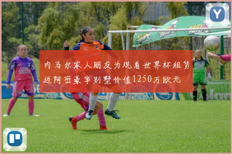 内马尔家人朋友为观看世界杯租赁迈阿密豪华别墅价值1250万欧元