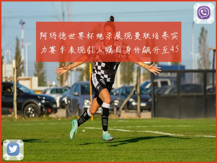 阿玛德世界杯绝杀展现曼联培养实力赛季表现引人瞩目身价飙升至4500万欧