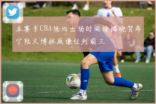 本赛季CBA场均出场时间榜揭晓贺希宁陆文博林庭谦位列前三