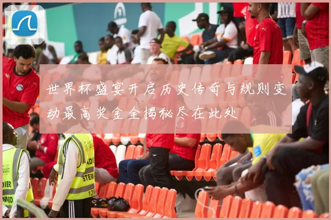 世界杯盛宴开启历史传奇与规则变动最高奖金全揭秘尽在此处