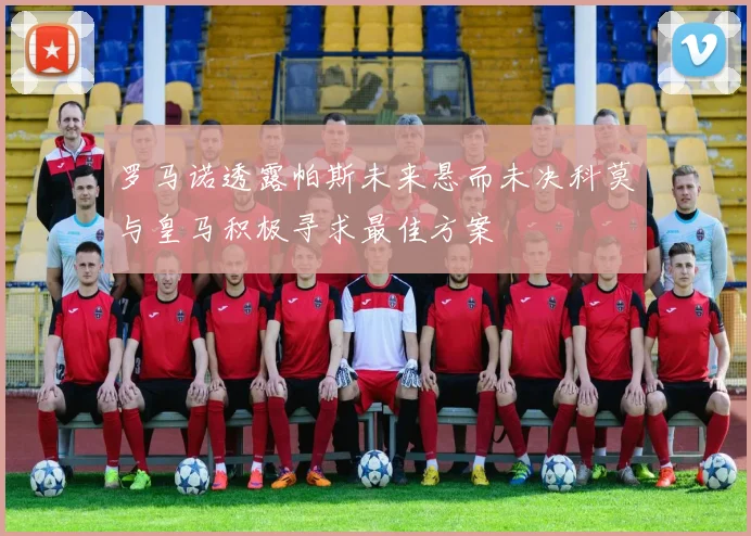 罗马诺透露帕斯未来悬而未决科莫与皇马积极寻求最佳方案
